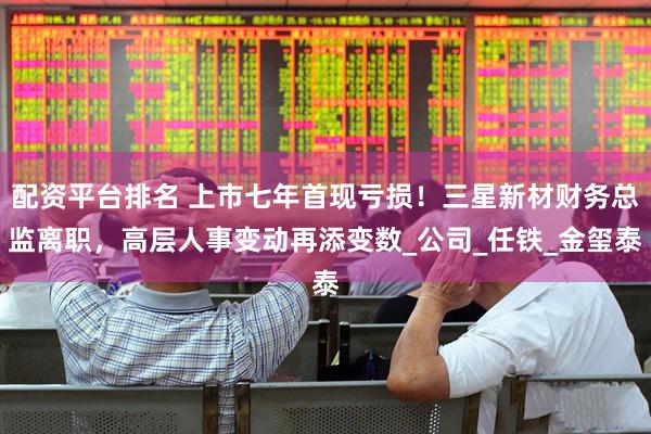 配资平台排名 上市七年首现亏损！三星新材财务总监离职，高层人事变动再添变数_公司_任铁_金玺泰