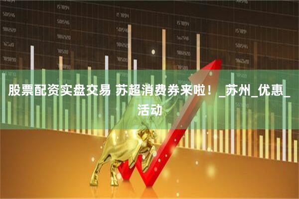 股票配资实盘交易 苏超消费券来啦！_苏州_优惠_活动