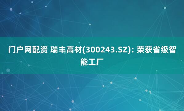 门户网配资 瑞丰高材(300243.SZ): 荣获省级智能工厂