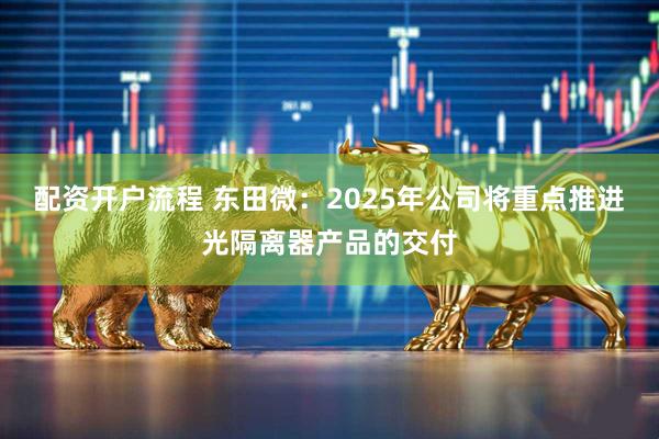 配资开户流程 东田微：2025年公司将重点推进光隔离器产品的交付