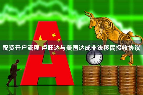 配资开户流程 卢旺达与美国达成非法移民接收协议