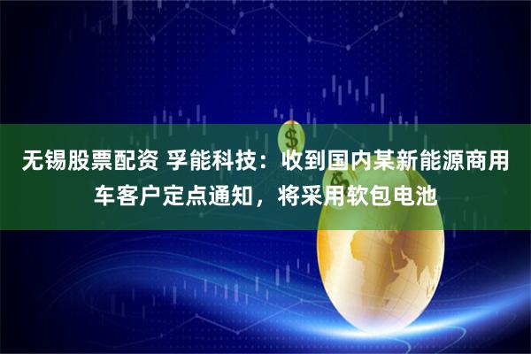 无锡股票配资 孚能科技：收到国内某新能源商用车客户定点通知，将采用软包电池
