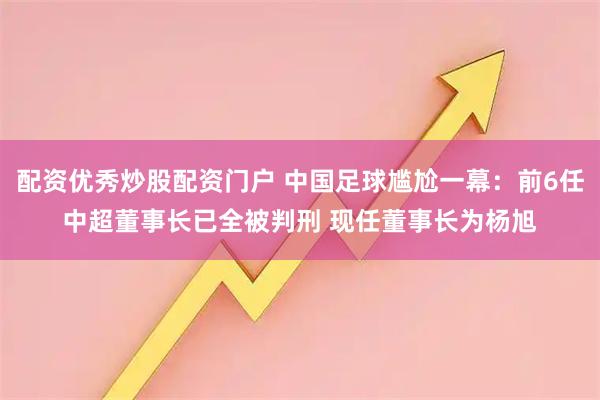 配资优秀炒股配资门户 中国足球尴尬一幕：前6任中超董事长已全被判刑 现任董事长为杨旭