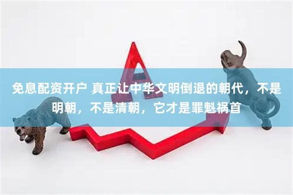 免息配资开户 真正让中华文明倒退的朝代，不是明朝，不是清朝，它才是罪魁祸首