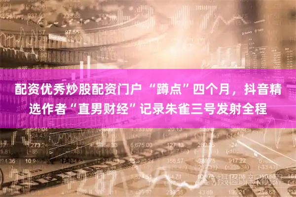 配资优秀炒股配资门户 “蹲点”四个月，抖音精选作者“直男财经”记录朱雀三号发射全程